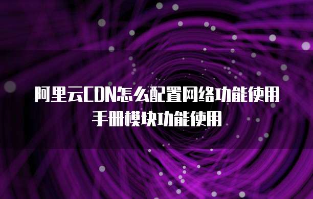 阿里云CDN怎么配置网络功能使用手册模块功能使用