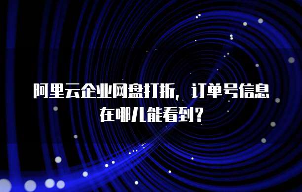 阿里云企业网盘打折,订单号信息在哪儿能看到?