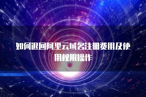 如何退回阿里云域名注册费用及使用权限操作