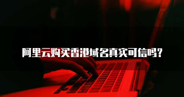 阿里云购买香港域名真实可信吗？