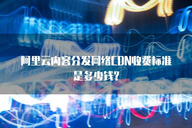 阿里云内容分发网络CDN收费标准是多少钱?