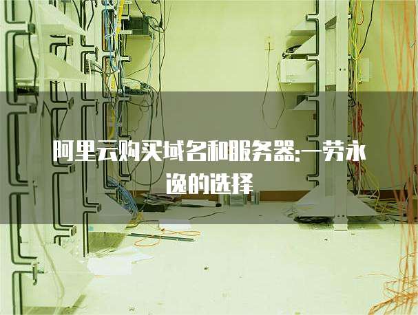 阿里云购买域名和服务器:一劳永逸的选择