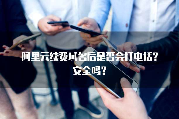 阿里云续费域名后是否会打电话?安全吗?