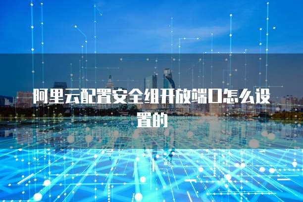 阿里云配置安全组开放端口怎么设置的