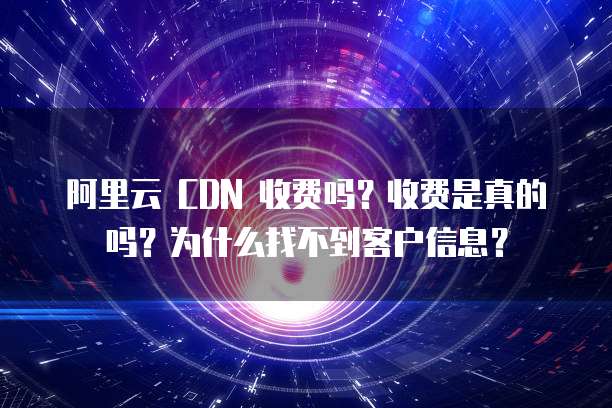 阿里云 CDN 收费吗?收费是真的吗?为什么找不到客户信息?