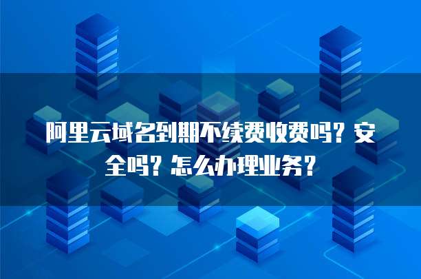 阿里云域名到期不续费收费吗?安全吗?怎么办理业务?