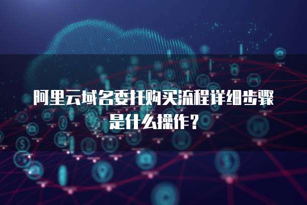 阿里云域名委托购买流程详细步骤是什么操作?