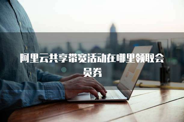 阿里云共享带宽活动在哪里领取会员券