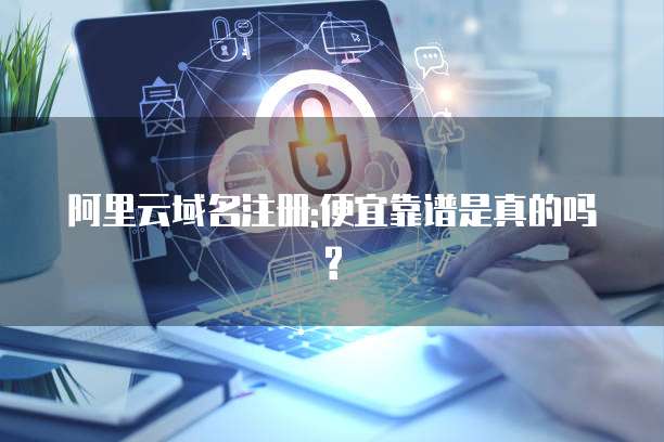 阿里云域名注册:便宜靠谱是真的吗?