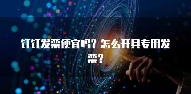 钉钉发票便宜吗？怎么开具专用发票？