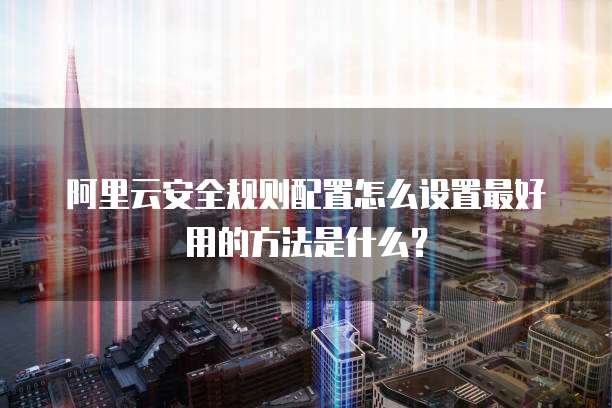 阿里云安全规则配置怎么设置最好用的方法是什么?