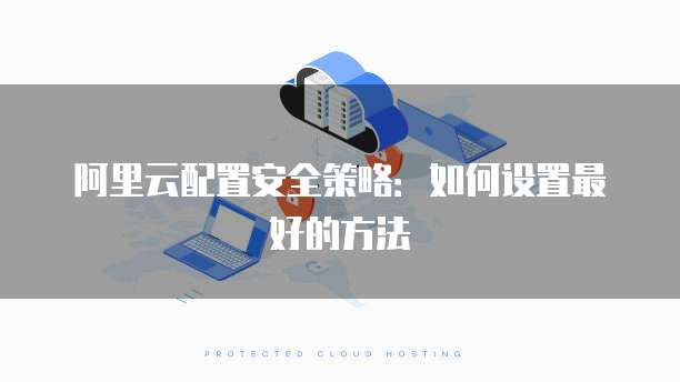 阿里云配置安全策略:如何设置最好的方法