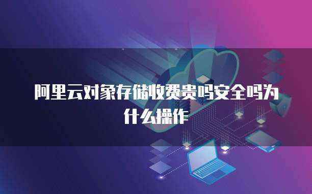 阿里云对象存储收费贵吗安全吗为什么操作