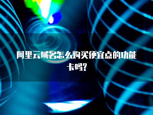 阿里云域名怎么购买便宜点的功能卡吗?