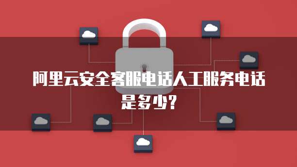 阿里云安全客服电话人工服务电话是多少?