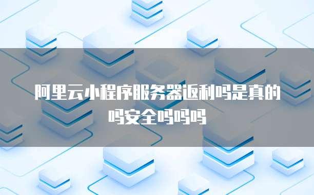阿里云小程序服务器返利吗是真的吗安全吗吗吗