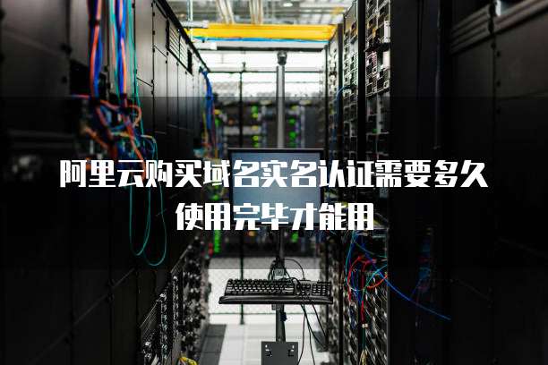 阿里云购买域名实名认证需要多久使用完毕才能用