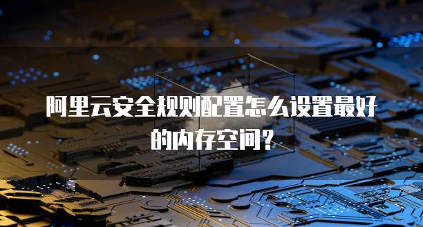 阿里云安全规则配置怎么设置最好的内存空间?
