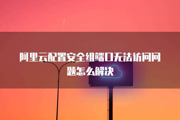 阿里云配置安全组端口无法访问问题怎么解决