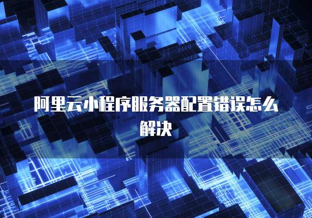 阿里云小程序服务器配置错误怎么解决