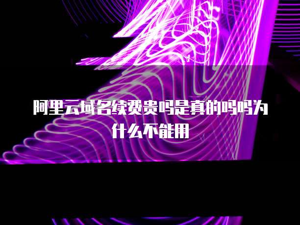 阿里云域名续费贵吗是真的吗吗为什么不能用