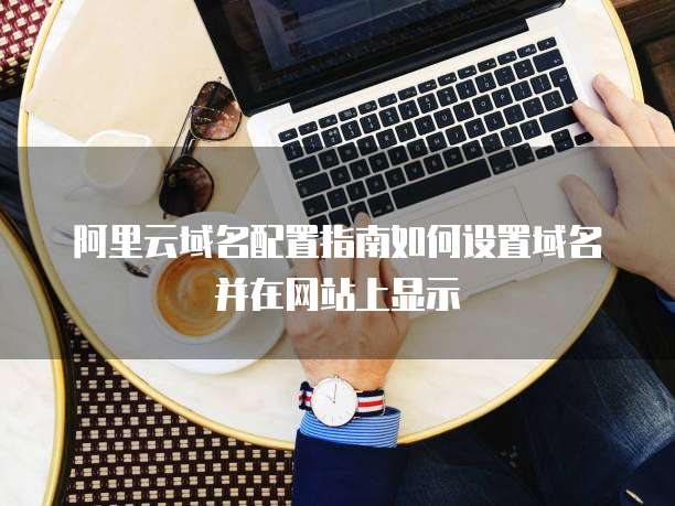 阿里云域名配置指南如何设置域名并在网站上显示