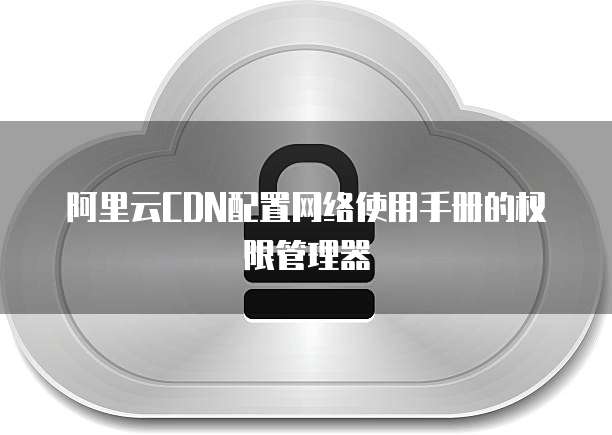 阿里云CDN配置网络使用手册的权限管理器