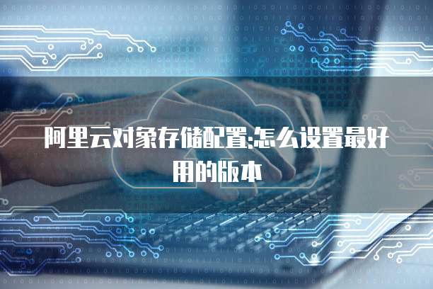 阿里云对象存储配置:怎么设置最好用的版本