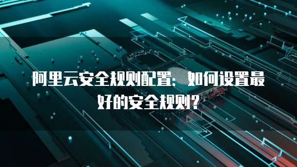 阿里云安全规则配置：如何设置最好的安全规则？