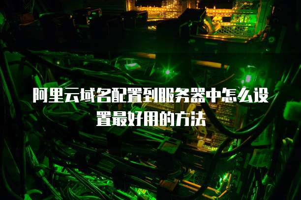阿里云域名配置到服务器中怎么设置最好用的方法