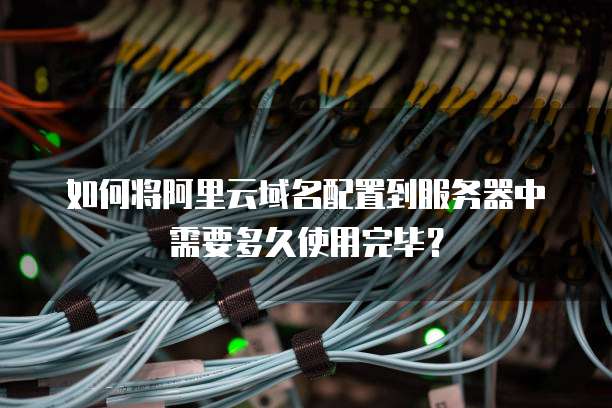 如何将阿里云域名配置到服务器中需要多久使用完毕?