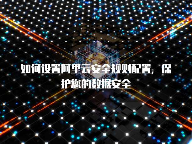 如何设置阿里云安全规则配置,保护您的数据安全