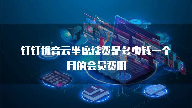 钉钉优音云坐席续费是多少钱一个月的会员费用
