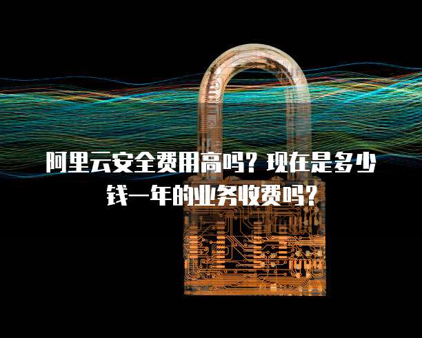 阿里云安全费用高吗?现在是多少钱一年的业务收费吗?