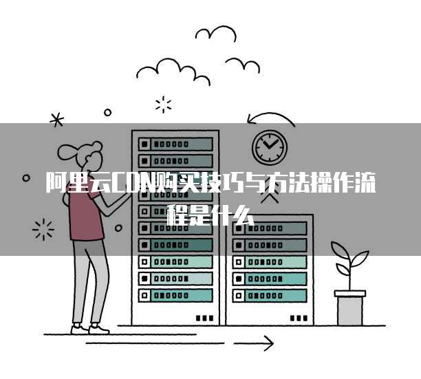 阿里云CDN购买技巧与方法操作流程是什么