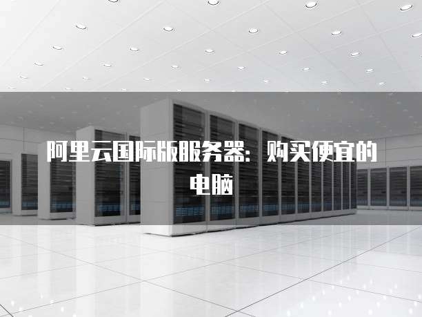 阿里云国际版服务器:购买便宜的电脑