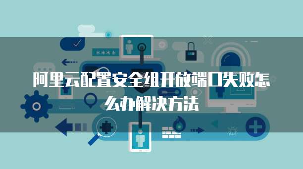 阿里云配置安全组开放端口失败怎么办解决方法