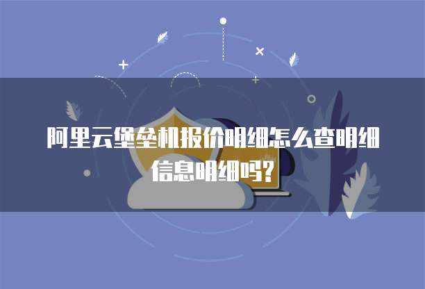 阿里云堡垒机报价明细怎么查明细信息明细吗?