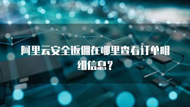阿里云安全返佣在哪里查看订单明细信息?