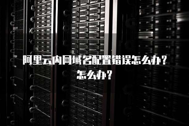 阿里云内网域名配置错误怎么办?怎么办?