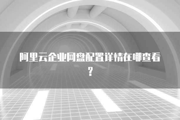 阿里云企业网盘配置详情在哪查看?