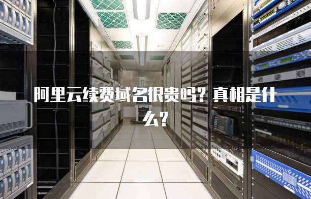 阿里云续费域名很贵吗?真相是什么?