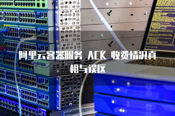阿里云容器服务 ACK 收费情况真相与误区