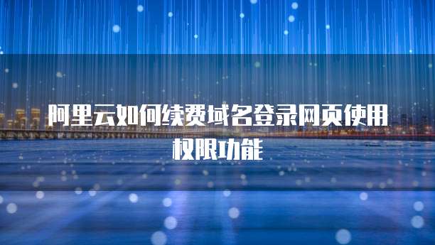 阿里云如何续费域名登录网页使用权限功能