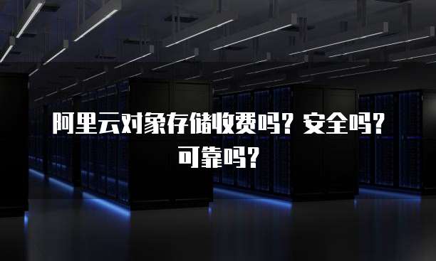 阿里云对象存储收费吗?安全吗?可靠吗?