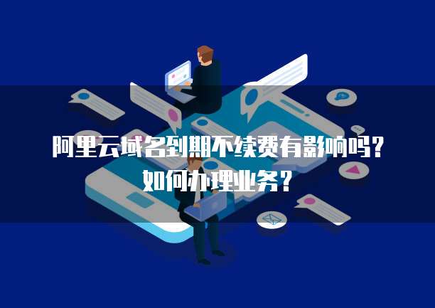 阿里云域名到期不续费有影响吗?如何办理业务?