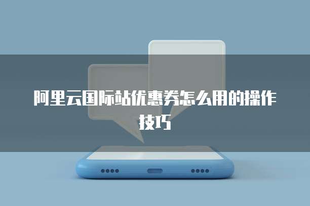 阿里云国际站优惠券怎么用的操作技巧