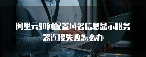 阿里云如何配置域名信息显示服务器连接失败怎么办