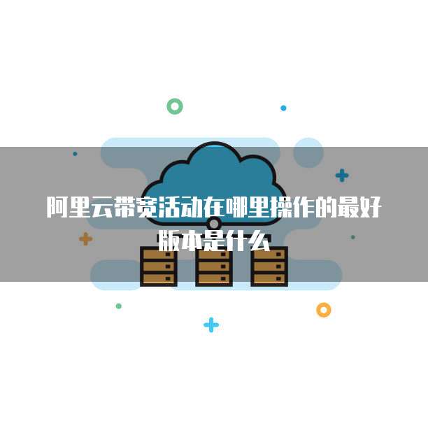 阿里云带宽活动在哪里操作的最好版本是什么