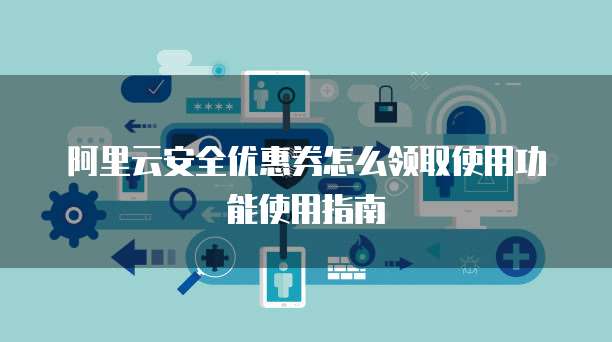 阿里云安全优惠券怎么领取使用功能使用指南
